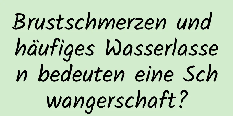 Brustschmerzen und häufiges Wasserlassen bedeuten eine Schwangerschaft?