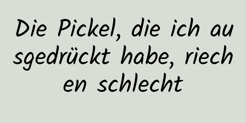 Die Pickel, die ich ausgedrückt habe, riechen schlecht