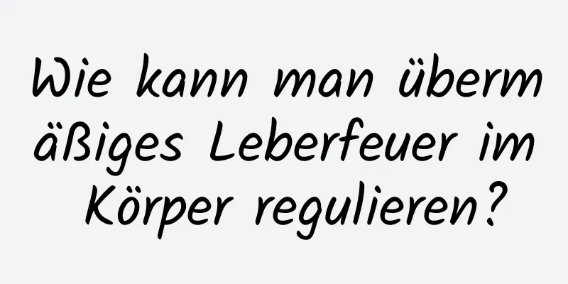 Wie kann man übermäßiges Leberfeuer im Körper regulieren?