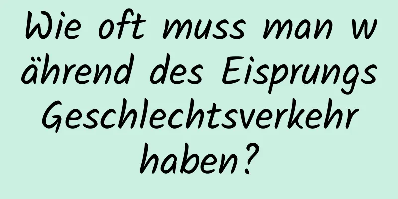 Wie oft muss man während des Eisprungs Geschlechtsverkehr haben?