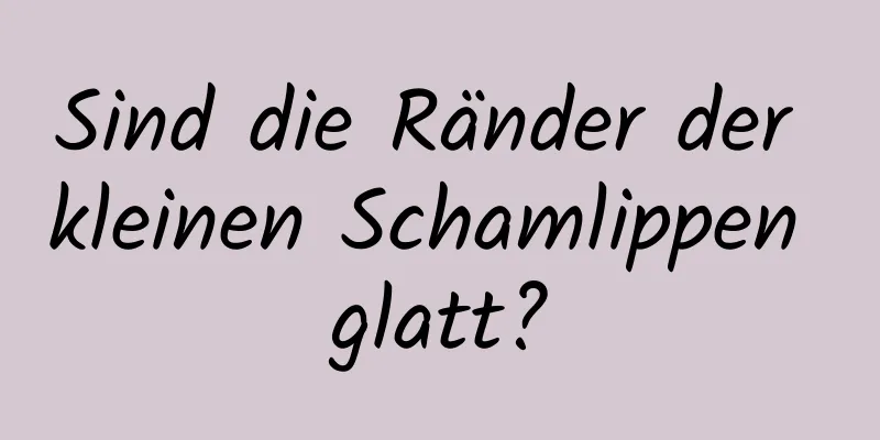 Sind die Ränder der kleinen Schamlippen glatt?