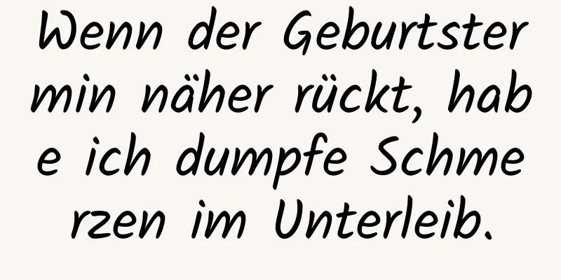 Wenn der Geburtstermin näher rückt, habe ich dumpfe Schmerzen im Unterleib.