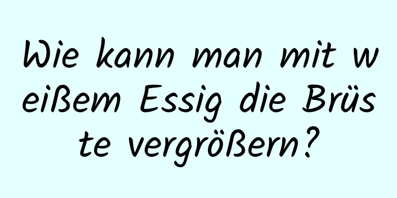 Wie kann man mit weißem Essig die Brüste vergrößern?