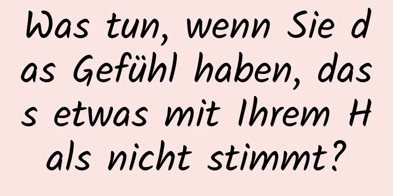 Was tun, wenn Sie das Gefühl haben, dass etwas mit Ihrem Hals nicht stimmt?