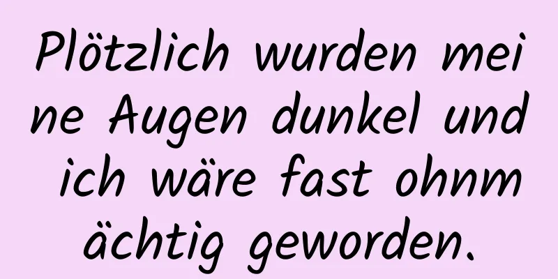 Plötzlich wurden meine Augen dunkel und ich wäre fast ohnmächtig geworden.