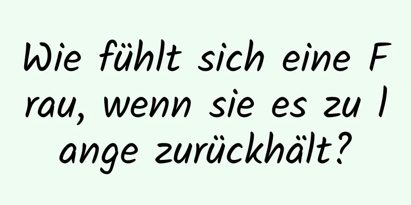 Wie fühlt sich eine Frau, wenn sie es zu lange zurückhält?