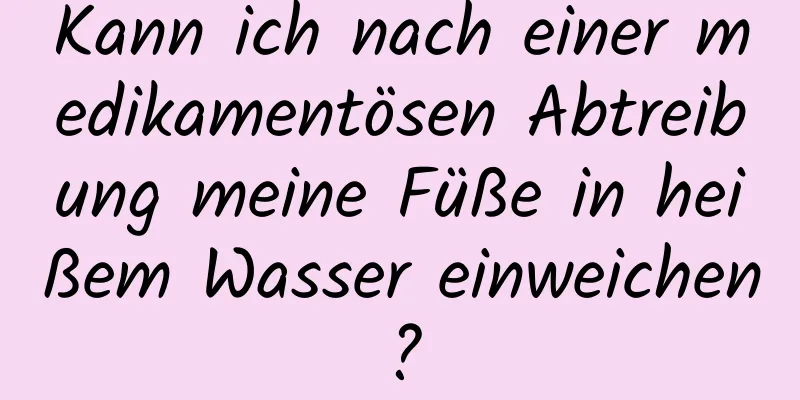 Kann ich nach einer medikamentösen Abtreibung meine Füße in heißem Wasser einweichen?