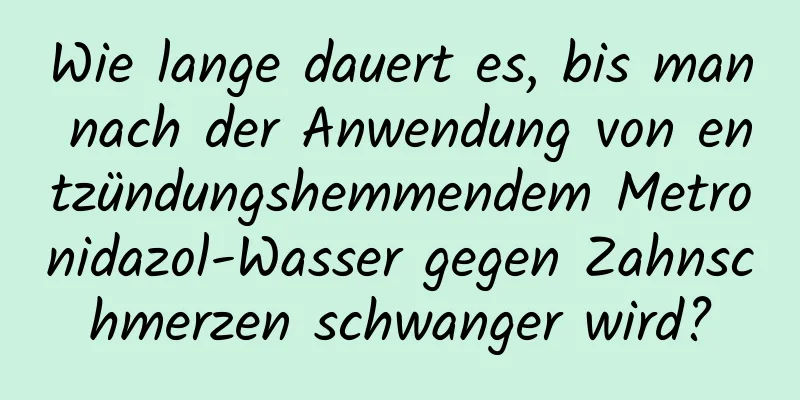 Wie lange dauert es, bis man nach der Anwendung von entzündungshemmendem Metronidazol-Wasser gegen Zahnschmerzen schwanger wird?