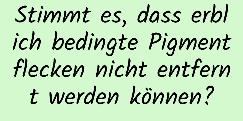 Stimmt es, dass erblich bedingte Pigmentflecken nicht entfernt werden können?