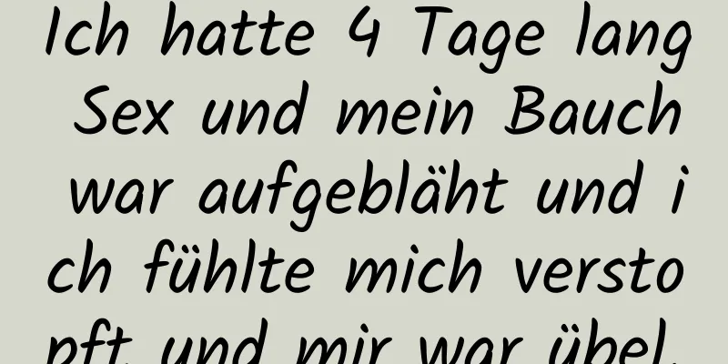 Ich hatte 4 Tage lang Sex und mein Bauch war aufgebläht und ich fühlte mich verstopft und mir war übel.