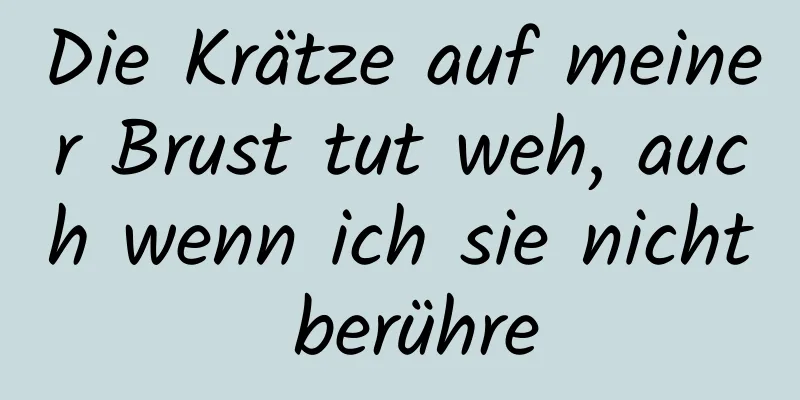 Die Krätze auf meiner Brust tut weh, auch wenn ich sie nicht berühre