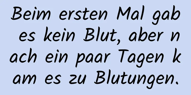 Beim ersten Mal gab es kein Blut, aber nach ein paar Tagen kam es zu Blutungen.