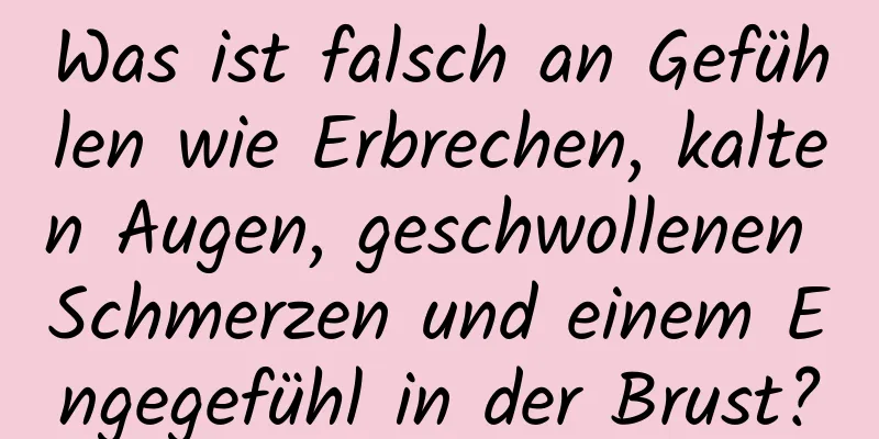 Was ist falsch an Gefühlen wie Erbrechen, kalten Augen, geschwollenen Schmerzen und einem Engegefühl in der Brust?