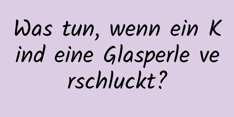 Was tun, wenn ein Kind eine Glasperle verschluckt?