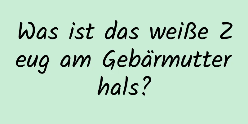 Was ist das weiße Zeug am Gebärmutterhals?