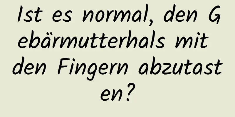 Ist es normal, den Gebärmutterhals mit den Fingern abzutasten?