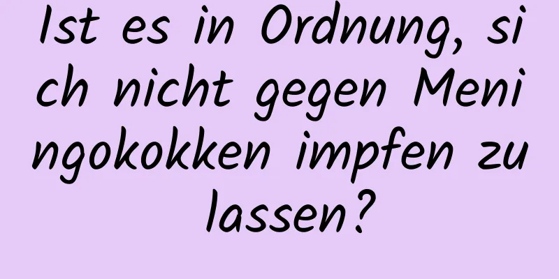 Ist es in Ordnung, sich nicht gegen Meningokokken impfen zu lassen?