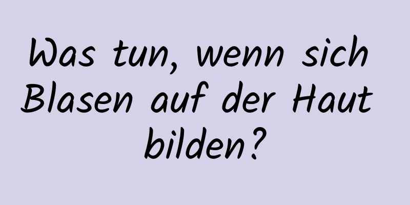 Was tun, wenn sich Blasen auf der Haut bilden?