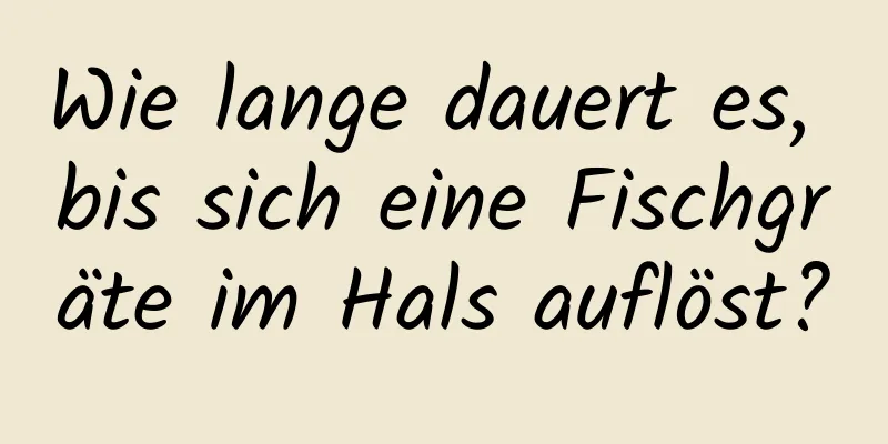 Wie lange dauert es, bis sich eine Fischgräte im Hals auflöst?