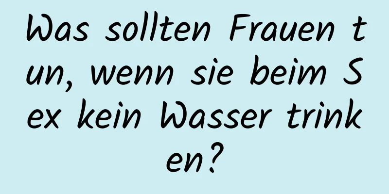 Was sollten Frauen tun, wenn sie beim Sex kein Wasser trinken?