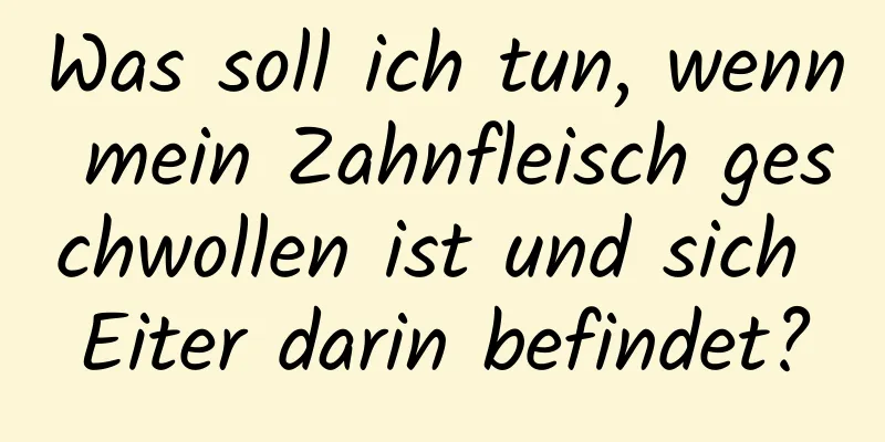 Was soll ich tun, wenn mein Zahnfleisch geschwollen ist und sich Eiter darin befindet?