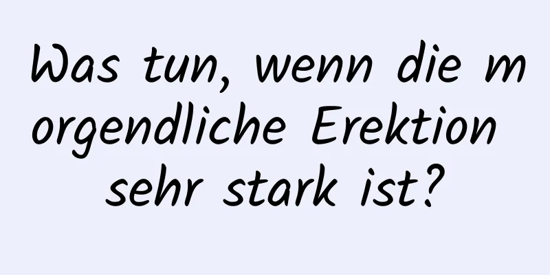 Was tun, wenn die morgendliche Erektion sehr stark ist?