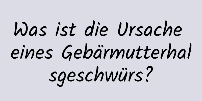 Was ist die Ursache eines Gebärmutterhalsgeschwürs?