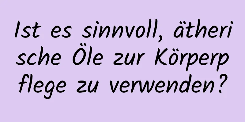 Ist es sinnvoll, ätherische Öle zur Körperpflege zu verwenden?