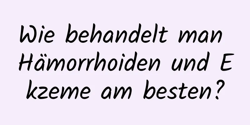 Wie behandelt man Hämorrhoiden und Ekzeme am besten?