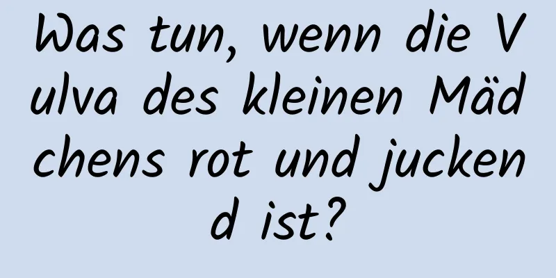 Was tun, wenn die Vulva des kleinen Mädchens rot und juckend ist?