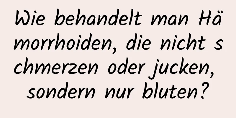 Wie behandelt man Hämorrhoiden, die nicht schmerzen oder jucken, sondern nur bluten?