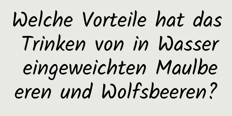 Welche Vorteile hat das Trinken von in Wasser eingeweichten Maulbeeren und Wolfsbeeren?