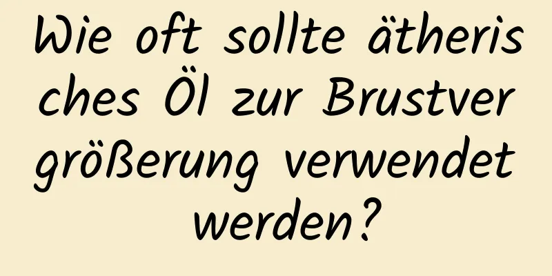 Wie oft sollte ätherisches Öl zur Brustvergrößerung verwendet werden?