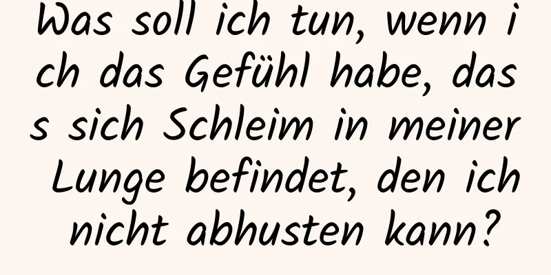 Was soll ich tun, wenn ich das Gefühl habe, dass sich Schleim in meiner Lunge befindet, den ich nicht abhusten kann?