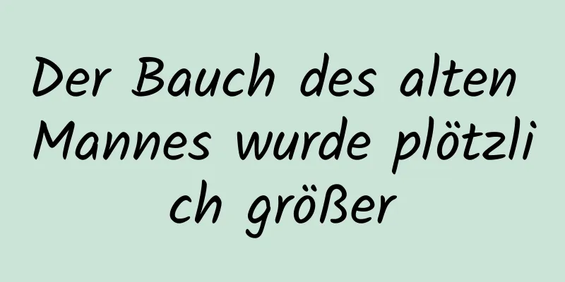 Der Bauch des alten Mannes wurde plötzlich größer