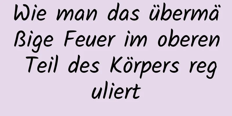 Wie man das übermäßige Feuer im oberen Teil des Körpers reguliert