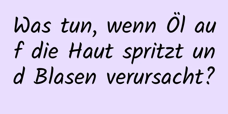 Was tun, wenn Öl auf die Haut spritzt und Blasen verursacht?