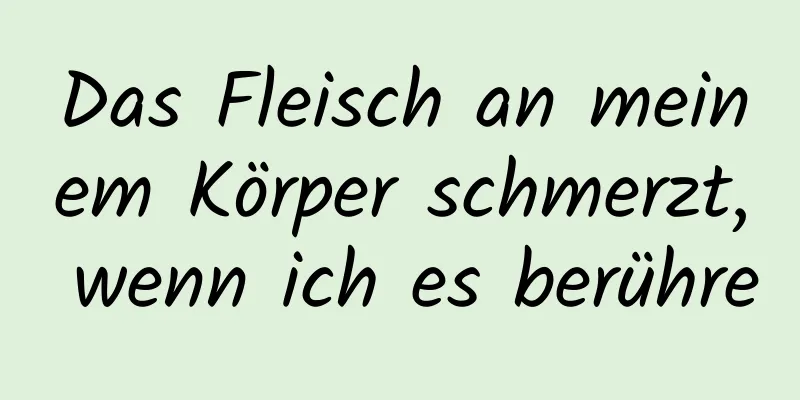 Das Fleisch an meinem Körper schmerzt, wenn ich es berühre