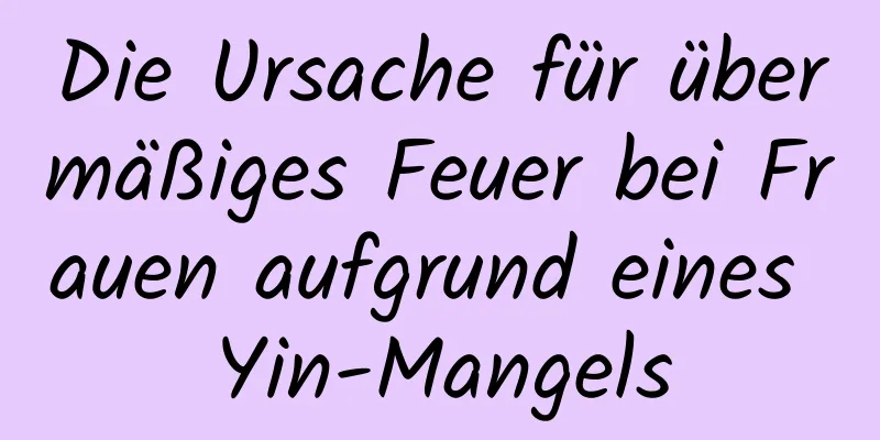 Die Ursache für übermäßiges Feuer bei Frauen aufgrund eines Yin-Mangels