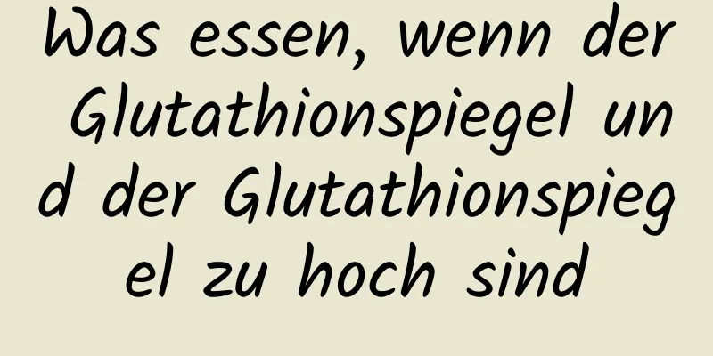 Was essen, wenn der Glutathionspiegel und der Glutathionspiegel zu hoch sind