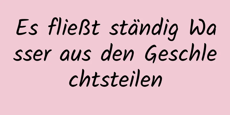 Es fließt ständig Wasser aus den Geschlechtsteilen