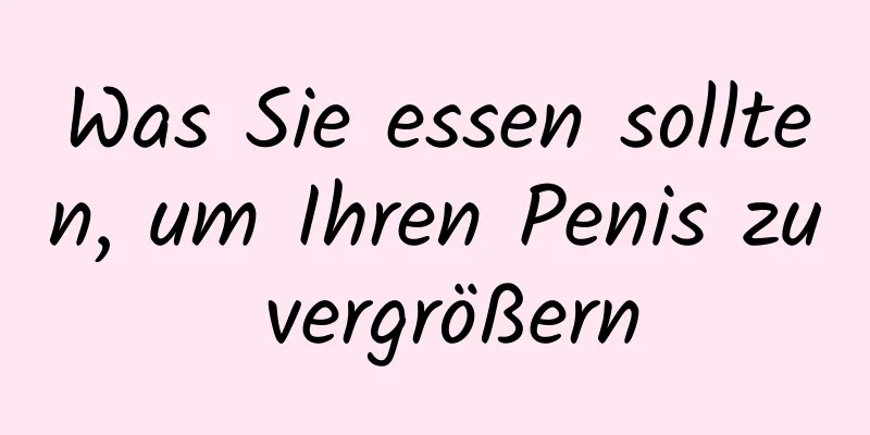 Was Sie essen sollten, um Ihren Penis zu vergrößern