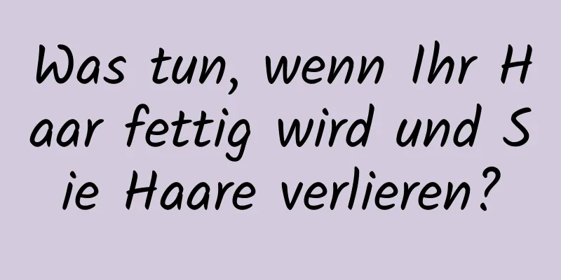 Was tun, wenn Ihr Haar fettig wird und Sie Haare verlieren?