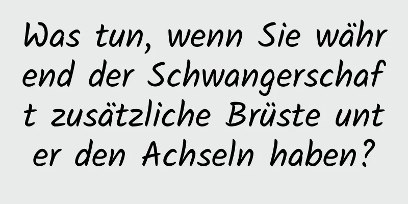 Was tun, wenn Sie während der Schwangerschaft zusätzliche Brüste unter den Achseln haben?