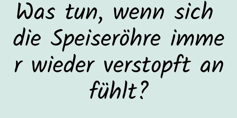 Was tun, wenn sich die Speiseröhre immer wieder verstopft anfühlt?