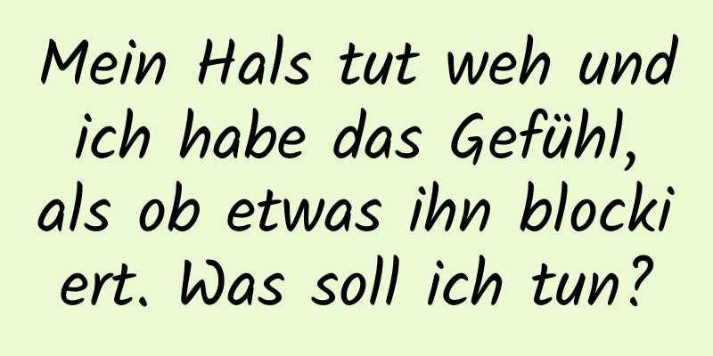 Mein Hals tut weh und ich habe das Gefühl, als ob etwas ihn blockiert. Was soll ich tun?