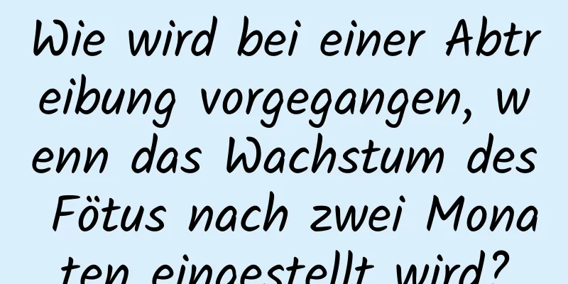 Wie wird bei einer Abtreibung vorgegangen, wenn das Wachstum des Fötus nach zwei Monaten eingestellt wird?