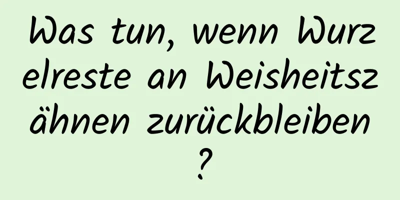 Was tun, wenn Wurzelreste an Weisheitszähnen zurückbleiben?