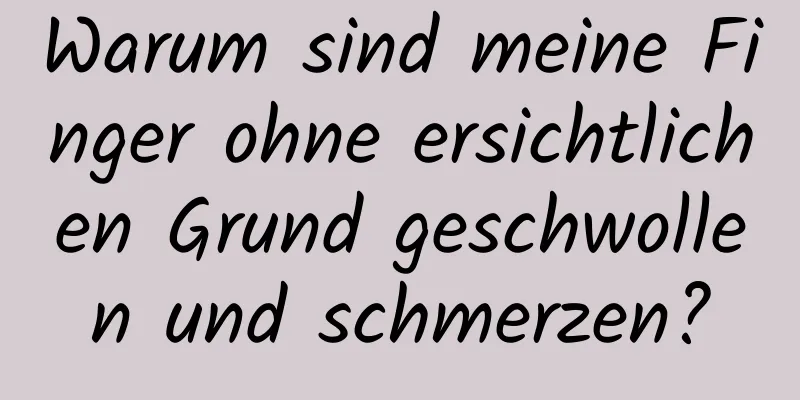 Warum sind meine Finger ohne ersichtlichen Grund geschwollen und schmerzen?