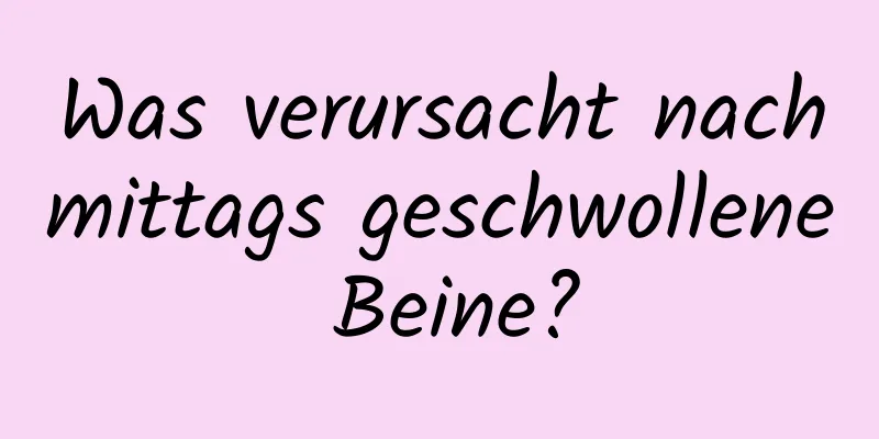 Was verursacht nachmittags geschwollene Beine?